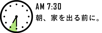 AM 7:30 朝、家を出る前に。