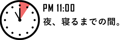 PM 11:00 夜、寝るまでの間。